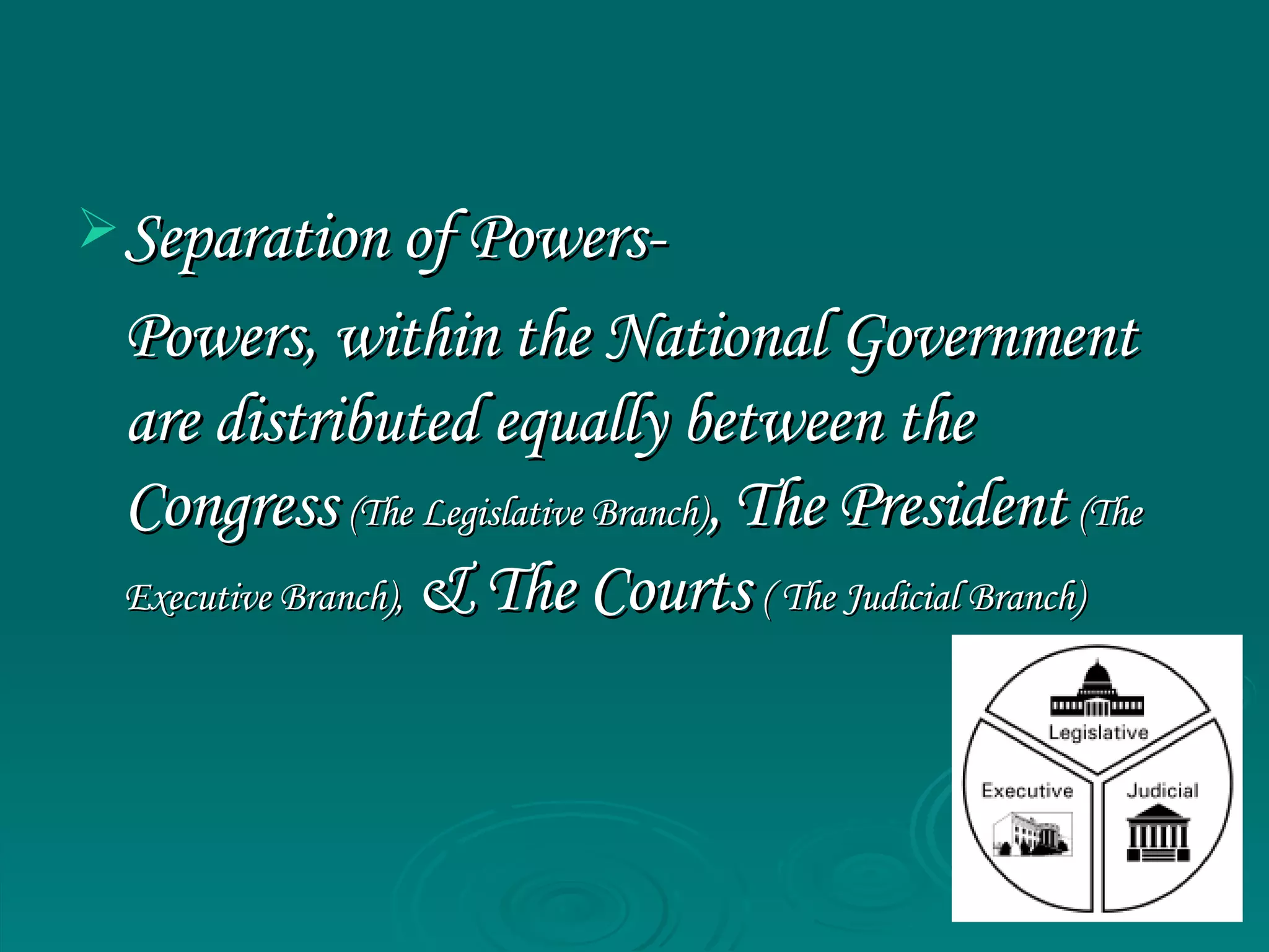 Separation of Powers- Powers, within the National Government are distributed equally between the Congress   (The Legislative Branch) ,   The President   (The Executive Branch),   & The Courts   ( The Judicial Branch)   