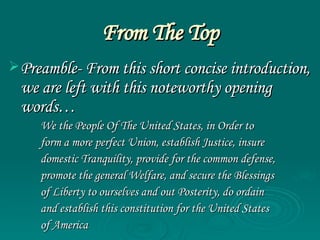 From The Top Preamble- From this short concise introduction, we are left with this noteworthy opening words… We the People Of The United States, in Order to  form a more perfect Union, establish Justice, insure  domestic Tranquility, provide for the common defense,  promote the general Welfare, and secure the Blessings  of Liberty to ourselves and out Posterity, do ordain  and establish this constitution for the United States  of America   