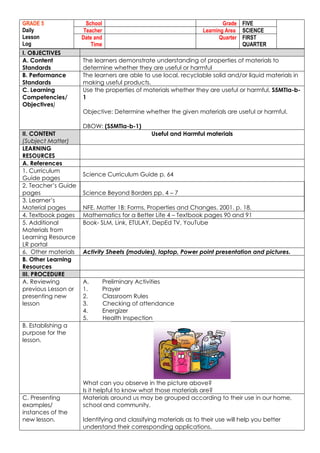 GRADE 5
Daily
Lesson
Log
School Grade FIVE
Teacher Learning Area SCIENCE
Date and
Time
Quarter FIRST
QUARTER
I. OBJECTIVES
A. Content
Standards
The learners demonstrate understanding of properties of materials to
determine whether they are useful or harmful
B. Performance
Standards
The learners are able to use local, recyclable solid and/or liquid materials in
making useful products.
C. Learning
Competencies/
Objectives)
Use the properties of materials whether they are useful or harmful. S5MTIa-b-
1
Objective: Determine whether the given materials are useful or harmful.
DBOW: (S5MTIa-b-1)
II. CONTENT
(Subject Matter)
Useful and Harmful materials
LEARNING
RESOURCES
A. References
1. Curriculum
Guide pages
Science Curriculum Guide p. 64
2. Teacher’s Guide
pages Science Beyond Borders pp. 4 – 7
3. Learner’s
Material pages NFE. Matter 1B: Forms, Properties and Changes. 2001. p. 18.
4. Textbook pages Mathematics for a Better Life 4 – Textbook pages 90 and 91
5. Additional
Materials from
Learning Resource
LR portal
Book- SLM, Link, ETULAY, DepEd TV, YouTube
6. Other materials Activity Sheets (modules), laptop, Power point presentation and pictures.
B. Other Learning
Resources
III. PROCEDURE
A. Reviewing
previous Lesson or
presenting new
lesson
A. Preliminary Activities
1. Prayer
2. Classroom Rules
3. Checking of attendance
4. Energizer
5. Health Inspection
B. Establishing a
purpose for the
lesson.
What can you observe in the picture above?
Is it helpful to know what those materials are?
C. Presenting
examples/
instances of the
new lesson.
Materials around us may be grouped according to their use in our home,
school and community.
Identifying and classifying materials as to their use will help you better
understand their corresponding applications.
 