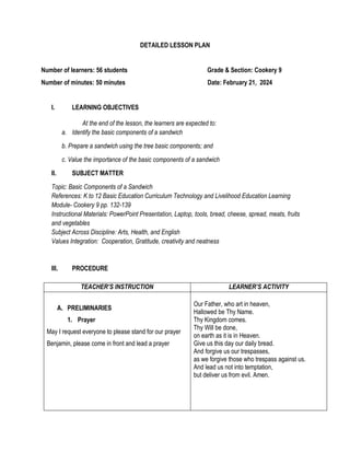 DETAILED LESSON PLAN
Number of learners: 56 students Grade & Section: Cookery 9
Number of minutes: 50 minutes Date: February 21, 2024
I. LEARNING OBJECTIVES
At the end of the lesson, the learners are expected to:
a. Identify the basic components of a sandwich
b. Prepare a sandwich using the tree basic components; and
c. Value the importance of the basic components of a sandwich
II. SUBJECT MATTER
Topic: Basic Components of a Sandwich
References: K to 12 Basic Education Curriculum Technology and Livelihood Education Learning
Module- Cookery 9 pp. 132-139
Instructional Materials: PowerPoint Presentation, Laptop, tools, bread, cheese, spread, meats, fruits
and vegetables
Subject Across Discipline: Arts, Health, and English
Values Integration: Cooperation, Gratitude, creativity and neatness
III. PROCEDURE
TEACHER’S INSTRUCTION LEARNER’S ACTIVITY
A. PRELIMINARIES
1. Prayer
May I request everyone to please stand for our prayer
Benjamin, please come in front and lead a prayer
Our Father, who art in heaven,
Hallowed be Thy Name.
Thy Kingdom comes.
Thy Will be done,
on earth as it is in Heaven.
Give us this day our daily bread.
And forgive us our trespasses,
as we forgive those who trespass against us.
And lead us not into temptation,
but deliver us from evil. Amen.
 