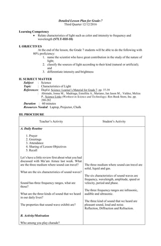 Detailed Lesson Plan for Grade-7
Third Quarter 12/12/2016
Learning Competency
 Relate characteristics of light such as color and intensity to frequency and
wavelength (S7LT-IIIf-10)
I. OBJECTIVES
At the end of the lesson, the Grade 7 students will be able to do the following with
80% proficiency:
1. name the scientist who have great contribution in the study of the nature of
light;
2. classify the sources of light according to their kind (natural or artificial);
and
3. differentiate intensity and brightness
II. SUBJECT MATTER
Subject : Science
Topic : Characteristics of Light
References: DepEd. Science: Learner’s Material for Grade 7. pp. 37-39
: Abistado, Jonna M., Madriaga, Estrellita A., Mariano, Jan Jason M., Valdoz, Meliza
P., Science Links (Worktext in Science and Technology). Rex Book Store, Inc. pp.
280-282
Duration : 60 minutes
Resources Needed: Laptop, Projector, Chalk
III. PROCEDURE
Teacher’s Activity Student’s Activity
A. Daily Routine
1. Prayer
2. Greetings
3. Attendance
4. Sharing of Lesson Objectives
5. Recall
Let’s have a little review first about what you had
discussed with Ma’am Aimee last week. What
are the three medium where sound can travel?
What are the six characteristics of sound waves?
Sound has three frequency ranges, what are
those?
What are the three kinds of sound that we heard
in our daily lives?
The properties that sound wave exhibit are?
B. Activity/Motivation
Who among you play charade?
The three medium where sound can travel are
solid, liquid and gas.
The six characteristics of sound waves are
frequency, wavelength, amplitude, speed or
velocity, period and phase.
The three frequency ranges are infrasonic,
audible and ultrasonic.
The three kind of sound that we heard are
pleasant sound, loud and noise.
Reflection, Diffraction and Refraction.
 