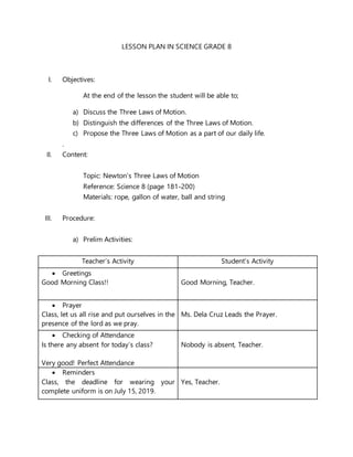 LESSON PLAN IN SCIENCE GRADE 8
I. Objectives:
At the end of the lesson the student will be able to;
a) Discuss the Three Laws of Motion.
b) Distinguish the differences of the Three Laws of Motion.
c) Propose the Three Laws of Motion as a part of our daily life.
.
II. Content:
Topic: Newton’s Three Laws of Motion
Reference: Science 8 (page 181-200)
Materials: rope, gallon of water, ball and string
III. Procedure:
a) Prelim Activities:
Teacher’s Activity Student’s Activity
 Greetings
Good Morning Class!! Good Morning, Teacher.
 Prayer
Class, let us all rise and put ourselves in the
presence of the lord as we pray.
Ms. Dela Cruz Leads the Prayer.
 Checking of Attendance
Is there any absent for today’s class?
Very good! Perfect Attendance
Nobody is absent, Teacher.
 Reminders
Class, the deadline for wearing your
complete uniform is on July 15, 2019.
Yes, Teacher.
 