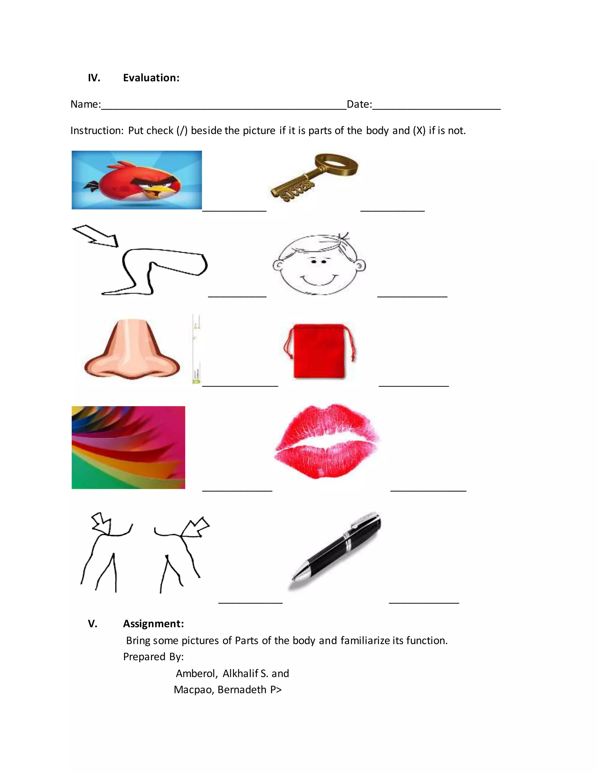 IV. Evaluation:
Name:__________________________________________Date:______________________
Instruction: Put check (/) beside the picture if it is parts of the body and (X) if is not.
___________ ___________
__________ ____________
_____________ ____________
____________ _____________
___________ ____________
V. Assignment:
Bring some pictures of Parts of the body and familiarize its function.
Prepared By:
Amberol, Alkhalif S. and
Macpao, Bernadeth P>
 