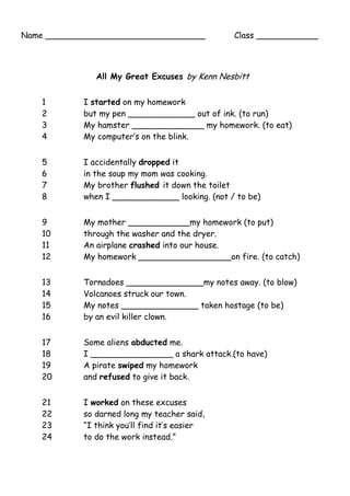 Name _______________________________ Class ____________
All My Great Excuses by Kenn Nesbitt
1 I started on my homework
2 but my pen _____________ out of ink. (to run)
3 My hamster ______________ my homework. (to eat)
4 My computer’s on the blink.
5 I accidentally dropped it
6 in the soup my mom was cooking.
7 My brother flushed it down the toilet
8 when I _____________ looking. (not / to be)
9 My mother ____________my homework (to put)
10 through the washer and the dryer.
11 An airplane crashed into our house.
12 My homework __________________on fire. (to catch)
13 Tornadoes _______________my notes away. (to blow)
14 Volcanoes struck our town.
15 My notes _______________ taken hostage (to be)
16 by an evil killer clown.
17 Some aliens abducted me.
18 I ________________ a shark attack.(to have)
19 A pirate swiped my homework
20 and refused to give it back.
21 I worked on these excuses
22 so darned long my teacher said,
23 “I think you’ll find it’s easier
24 to do the work instead.”
 