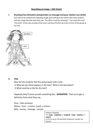 Describing an image – EOC (5min)
I. Drawing from directions (comprendre un message oral pour réaliser une tache)
Give half of the students the following image, give nothing to the others then have students
with the image describe what they see. The others could try drawing it. You could also send
“the artist” of the class outside of the room and have him/her do it last in front of the group at
the end.
II. Title
Now tell the students that this picture goes with a text.
→ What do you think happens in the text? What is the text about?
→ What could be a title for this text?
Hopefully they’ll come up with something like… KIDNAPPED. Then try to get a
definition from what they say.
How : Take someone
Where : from – a home, a park, a school…
Why : money – revenge - ransom
blindfold
ropes
chains
kidnap (ˈkɪdnæp)
vb, -naps, -napping or -napped, -naps, -naping or -
naped
1. (tr) to carry off and hold (a person), usually for
ransom
 