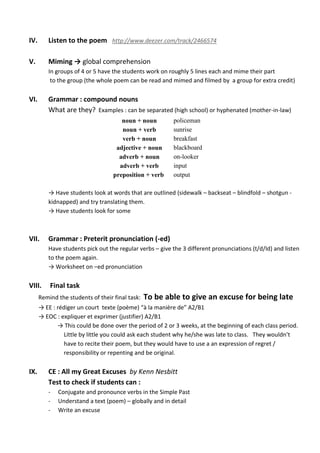 IV. Listen to the poem http://www.deezer.com/track/2466574
V. Miming → global comprehension
In groups of 4 or 5 have the students work on roughly 5 lines each and mime their part
to the group (the whole poem can be read and mimed and filmed by a group for extra credit)
VI. Grammar : compound nouns
What are they? Examples : can be separated (high school) or hyphenated (mother-in-law)
noun + noun policeman
noun + verb sunrise
verb + noun breakfast
adjective + noun blackboard
adverb + noun on-looker
adverb + verb input
preposition + verb output
→ Have students look at words that are outlined (sidewalk – backseat – blindfold – shotgun -
kidnapped) and try translating them.
→ Have students look for some
VII. Grammar : Preterit pronunciation (-ed)
Have students pick out the regular verbs – give the 3 different pronunciations (t/d/Id) and listen
to the poem again.
→ Worksheet on –ed pronunciation
VIII. Final task
Remind the students of their final task: To be able to give an excuse for being late
→ EE : rédiger un court texte (poème) “à la manière de” A2/B1
→ EOC : expliquer et exprimer (justifier) A2/B1
→ This could be done over the period of 2 or 3 weeks, at the beginning of each class period.
Little by little you could ask each student why he/she was late to class. They wouldn’t
have to recite their poem, but they would have to use a an expression of regret /
responsibility or repenting and be original.
IX. CE : All my Great Excuses by Kenn Nesbitt
Test to check if students can :
- Conjugate and pronounce verbs in the Simple Past
- Understand a text (poem) – globally and in detail
- Write an excuse
 