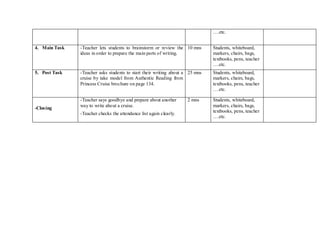 ….etc.
4. Main Task -Teacher lets students to brainstorm or review the
ideas in order to prepare the main parts of writing.
10 mns Students, whiteboard,
markers, chairs, bags,
textbooks, pens, teacher
….etc.
5. Post Task -Teacher asks students to start their writing about a
cruise by take model from Authentic Reading from
Princess Cruise brochure on page 134.
25 mns Students, whiteboard,
markers, chairs, bags,
textbooks, pens, teacher
….etc.
-Closing
-Teacher says goodbye and prepare about another
way to write about a cruise.
-Teacher checks the attendance list again clearly.
2 mns Students, whiteboard,
markers, chairs, bags,
textbooks, pens, teacher
….etc.
 