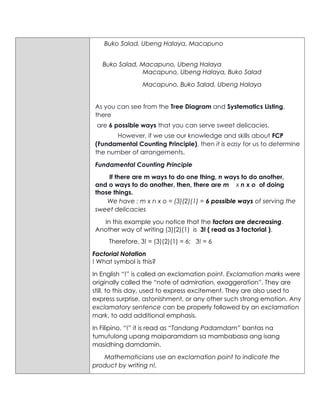 Buko Salad, Ubeng Halaya, Macapuno
Buko Salad, Macapuno, Ubeng Halaya
Macapuno, Ubeng Halaya, Buko Salad
Macapuno, Buko Salad, Ubeng Halaya
As you can see from the Tree Diagram and Systematics Listing,
there
are 6 possible ways that you can serve sweet delicacies.
However, if we use our knowledge and skills about FCP
(Fundamental Counting Principle), then it is easy for us to determine
the number of arrangements.
Fundamental Counting Principle
If there are m ways to do one thing, n ways to do another,
and o ways to do another, then, there are m x n x o of doing
those things.
We have : m x n x o = (3)(2)(1) = 6 possible ways of serving the
sweet delicacies
In this example you notice that the factors are decreasing.
Another way of writing (3)(2)(1) is 3! ( read as 3 factorial ).
Therefore, 3! = (3)(2)(1) = 6; 3! = 6
Factorial Notation
! What symbol is this?
In English “!” is called an exclamation point. Exclamation marks were
originally called the “note of admiration, exaggeration”. They are
still, to this day, used to express excitement. They are also used to
express surprise, astonishment, or any other such strong emotion. Any
exclamatory sentence can be properly followed by an exclamation
mark, to add additional emphasis.
In Filipino, “!” it is read as “Tandang Padamdam” bantas na
tumutulong upang maiparamdam sa mambabasa ang isang
masidhing damdamin.
Mathematicians use an exclamation point to indicate the
product by writing n!.
 
