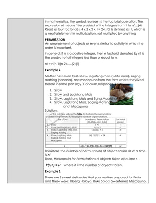In mathematics, the symbol represents the factorial operation. The
expression n! means “the product of the integers from 1 to n”…(4!
Read as four factorial) is 4 x 3 x 2 x 1 = 24. (0! Is defined as 1, which is
a neutral element in multiplication, not multiplied by anything.
PERMUTATION
An arrangement of objects or events similar to activity in which the
order is important.
In general, if n is a positive integer, then n factorial denoted by n! is
the product of all integers less than or equal to n.
n! = n(n-1)(n-2)…..(2)(1)
Example 2.
Mother has taken fresh sitaw, lagkitang mais (white corn), saging
matsing (banana), and macapuno from the farm where they lived
before in some part Brgy. Conalum, Inopacan, Leyte.
1. Sitaw
2. Sitaw and Lagkitang Mais
3. Sitaw, Lagkitang Mais and Sging Maatsing
4. Sitaw, Lagkitang Mais, Saging Matsing
and Macapuno
Solution:
Therefore, the number of permutations of objects taken all at a time
is n!
Then, the formula for Permutations of objects taken all a time is
P(n,n) = n! where n is the number of objects taken.
Example 3.
There are 5 sweet delicacies that your mother prepared for fiesta
and these were: Ubeng Halaya, Buko Salad, Sweetened Macapuno,
 