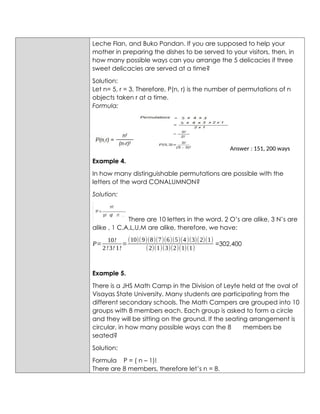 Leche Flan, and Buko Pandan. If you are supposed to help your
mother in preparing the dishes to be served to your visitors, then, in
how many possible ways can you arrange the 5 delicacies if three
sweet delicacies are served at a time?
Solution:
Let n= 5, r = 3. Therefore, P(n, r) is the number of permutations of n
objects taken r at a time.
Formula:
Answer : 151, 200 ways
Example 4.
In how many distinguishable permutations are possible with the
letters of the word CONALUMNON?
Solution:
There are 10 letters in the word. 2 O’s are alike, 3 N’s are
alike , 1 C,A,L,U,M are alike, therefore, we have:
P=
10!
2!3! 1!
=
(10)(9)(8)(7)(6)(5)(4)(3)(2)(1)
(2)(1)(3)(2)(1)(1)
=302,400
Example 5.
There is a JHS Math Camp in the Division of Leyte held at the oval of
Visayas State University. Many students are participating from the
different secondary schools. The Math Campers are grouped into 10
groups with 8 members each. Each group is asked to form a circle
and they will be sitting on the ground. If the seating arrangement is
circular, in how many possible ways can the 8 members be
seated?
Solution:
Formula P = ( n – 1)!
There are 8 members, therefore let’s n = 8.
 