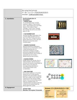 By using the formula
P = (8 – 1)! = 7! = (7)(6)(5)(4)(3)(2)(1)
Answer: 5,040 possible ways
C. Assimilation Practical Application of
Permutation
1. DIGITAL LOCK
A “combination lock” should
really be called a “Permutation
Lock”. Permutation lock has three
inputs. If the order of input
changes, it won’t lock. Through
the number are some, but order
plays its role.
2. CAR NUMBER PLATE
Another excellent example is the
number plate people have on
their cars. This is unique for each
person because no two cars are
allowed to have the same
number plate.
3. MAKING PASSWORD
Making password is essential in
making sure our information online
s safe and protected. It is
important to always change
passwords regularly to prevent
hacking and fraud. The number of
password can be made is
determined by permutation.
4. MAKING WORDS
English letters are 26 only. Out of
these 26 letters. We formed lacs
and lacs of word by using these 26
letters which was done by
arranging these 26 letters in
various permutation and
combination.
5. RNA STRUCTURE
Permutation defined on the RNA
sequence has a very special
property that permutation always
form two cycles or one cycle. This
is because of the nature of RNA,
where there can be either paired
base or unpaired base. For
unpaired base we always get one
cycle and for paired base we
always get two cycles.
D. Engagement
ACTIVITY TIME!
Direction: You’re given 15 seconds
Answer: 5! = (5)(4)(3)(2)(1) = 120
Answer:
M= 2
A= 2
T = 2
H,E,I,C,S = 1
P=
11!
2!2!2!1!
P=
39,916,800
8
P=4,989,600
 