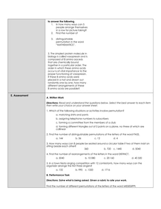 to answer the following.
1. In how many ways can 5
people arrange themselves
in a row for picture taking?
2. Find the number of
3. distinguishable
permutation in the word
“MATHEMATICS”.
3. The simplest protein molecule in
biology is called vasopressin and is
composed of 8 amino aaceds
that are chemically bound
together in a particular order. The
order in which these amino acids
occur is of vital importance to the
proper functioning of vasopressin.
If these 8 amino acids were
placed in a hat and drawn out
randomly one by one, how many
different arrangements of these
8 amino acids are possible?
E. Assessment
A. Written Work
Directions: Read and understand the questions below. Select the best answer to each item
then write your choice on your answer sheet.
1. Which of the following situations or activities involve permutation?
a. matching shirts and pants
b. assigning telephone numbers to subscribers
c. forming a committee from the members of a club
d. forming different triangles out of 5 points on a plane, no three of which are
collinear
2. Find the number of distinguishable permutations of the letters of the word PASS.
a. 144 b. 36 c. 12 d. 4
3. How many ways can 8 people be seated around a circular table if two of them insist on
sitting beside each other?
360 b. 720 c. 1440 d. 5040
4. Find the number of rearrangements of the letters in the word DISTINCT.
a. 5040 b. 10 080 c. 20 160 d. 40 320
5. In a town fiesta singing competition with 12 contestants, how many ways can the
organizer arrange the first three singers?
a. 132 b. 990 c. 1320 d. 1716
B. Performance Task
Directions: Solve what is being asked. Given a rubric to rate your work.
Find the number of different permutations of the letters of the word MISSISSIPPI.
 