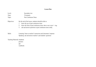 Lesson Plan
Level:
Time:
Topic:

Secondary two
70 minutes
Past Continuous Tense

Objectives:

By the end of the lesson, students should be able to
1. know the use of past continuous tense
2. know the form of past continuous tense, that is was/ were/ + -ing
3. ask and answer questions in past continuous tense orally

Skills:

Listening: listen to teacher’s instruction and classmates’ response
Speaking: ask and answer teacher’s and students’ questions

Teaching Materials: handouts
pictures
`
ppt
workbook

 
