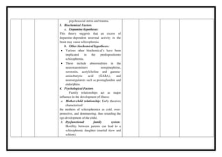 psychosocial stress and trauma.
3. Biochemical Factors
a. Dopamine hypotheses:
This theory suggests that an excess of
dopamine-dependent neuronal activity in the
brain may cause schizophrenia.
b. Other biochemical hypotheses:
 Various other biochemical’s have been
implicated in the predispositionto
schizophrenia.
 These include abnormalities in the
neurotransmitters norepinephrine,
serotonin, acetylcholine and gamma-
aminobutyric acid (GABA), and
neuroregulators such as prostaglandins and
endorphins.
4. Psychological Factors
Family relationships act as major
influence in the development of illness:
a. Mother-child relationship: Early theorists
characterized
the mothers of schizophrenics as cold, over-
protective, and domineering, thus retarding the
ego development of the child.
b. Dysfunctional family system:
Hostility between parents can lead to a
schizophrenic daughter (marital skew and
schism).
 