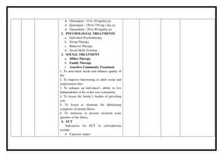  Olanzapine ; 10 to 20 mg/day po
 Quetiapine ; 150 to 750 mg / day po
 Ziprasidone ; 20 to 80 mg/day po
2. PSYCHOLOGIAL TREATMENTS
a. Individual Psychotherapy
b. Group Therapy
c. Behavior Therapy
d. Social Skills Training
3. SOCIAL TREATMENT
a. Milieu Therapy
b. Family Therapy
c. Assertive Community Treatment
1. To meet basic needs and enhance quality of
life
2. To improve functioning in adult social and
employment roles
3. To enhance an individual’s ability to live
independently in his or her own community
4. To lessen the family’s burden of providing
care
5. To lessen or eliminate the debilitating
symptoms of mental illness
6. To minimize or prevent recurrent acute
episodes of the illness
4. ECT
Indications for ECT in schizophrenia
include:
 Catatonic stupor
 