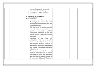  Uncontrolled catatonic excitement
 Severe side effects with drugs
 Usually 8 to 12 ECTs are needed
5. NURSING MANAGEMENT
a. ASSESSMENT
 In the first step of the nursing process,
the nurse gathers a database from which
nursing diagnoses are derived and a plan
of care is formulated.
 This first step of the nursing process is
extremely important because without an
accurate assessment, problem
identification, objectives of care, and
outcome criteria cannot be accurately
determined.
 Assessment of the client with
schizophrenia may be a complex
process, based on information gathered
from a number of sources. Clients in an
acute episode of their illness are seldom
able to make a significant contribution
to their history.
 Data may be obtained from family
members, if possible; from old records,
if available; or from other individuals
who have been in a position to report on
the progression of the client’s behavior.
 