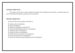GENERAL OBJECTIVE:
The students will be able to acquire adequate knowledge about Schizophrenia and develop a desirable attitude and
skill in identifying Schizophrenia and giving care for the patient.
SPECIFIC OBJECTIVE:
At the end of the class the students will be able to,
 introduce about schizophrenia
 define schizophrenia
 identify the schizophrenia under ICD 10
 specify the epidemiological factors of schizophrenia
 explain the types of schizophrenia
 explain the causes of schizophrenia
 describe about clinical features of schizophrenia
 list the assessment tools for schizophrenia
 mention the treatment and psychotherapy used for schizophrenia
 