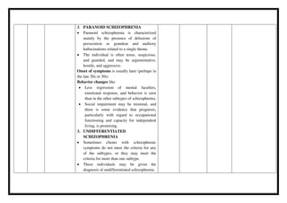 3. PARANOID SCHIZOPHRENIA
 Paranoid schizophrenia is characterized
mainly by the presence of delusions of
persecution or grandeur and auditory
hallucinations related to a single theme.
 The individual is often tense, suspicious,
and guarded, and may be argumentative,
hostile, and aggressive.
Onset of symptoms is usually later (perhaps in
the late 20s or 30s)
Behavior changes like
 Less regression of mental faculties,
emotional response, and behavior is seen
than in the other subtypes of schizophrenia.
 Social impairment may be minimal, and
there is some evidence that prognosis,
particularly with regard to occupational
functioning and capacity for independent
living, is promising.
3. UNDIFFERENTIATED
SCHIZOPHRENIA
 Sometimes clients with schizophrenic
symptoms do not meet the criteria for any
of the subtypes, or they may meet the
criteria for more than one subtype.
 These individuals may be given the
diagnosis of undifferentiated schizophrenia.
 