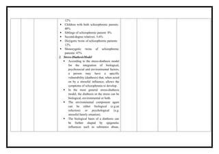 12%
 Children with both schizophrenic parents:
40%
 Siblings of schizophrenic patient: 8%
 Second-degree relatives: 5-6%
 Dizygotic twins of schizophrenic patients:
12%
 Monozygotic twins of schizophrenic
patients: 47%
2. Stress-DiathesisModel
 According to the stress-diathesis model
for the integration of biological,
psychosocial and environmental factors,
a person may have a specific
vulnerability (diathesis) that, when acted
on by a stressful influence, allows the
symptoms of schizophrenia to develop.
 In the most general stress-diathesis
model, the diathesis or the stress can be
biological, environmental or both.
 The environmental component again
can be either biological (e.g.an
infection) or psychological (e.g.
stressful family situation).
 The biological basis of a diathesis can
be further shaped by epigenetic
influences such as substance abuse,
 
