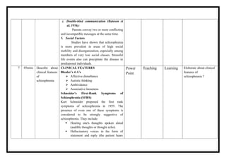 c. Double-bind communication (Bateson et
al, 1956):
Parents convey two or more conflicting
and incompatible messages at the same time.
5. Social Factors
Studies have shown that schizophrenia
is more prevalent in areas of high social
mobility and disorganization, especially among
members of very low social classes. Stressful
life events also can precipitate the disease in
predisposed individuals.
7 45mins Describe about
clinical features
of
schizophrenia
CLINICAL FEATURES
Bleuler’s 4 A’s
 Affective disturbance
 Autistic thinking
 Ambivalence
 Associative looseness
Schneider's First-Rank Symptoms of
Schizophrenia (SFRS)
Kurt Schneider proposed the first rank
symptoms of schizophrenia in 1959. The
presence of even one of these symptoms is
considered to be strongly suggestive of
schizophrenia. They include:
 Hearing one's thoughts spoken aloud
(audible thoughts or thought echo).
 Hallucinatory voices in the form of
statement and reply (the patient hears
Power
Point
Teaching Learning Eloborate about clinical
features of
schizophrenia ?
 