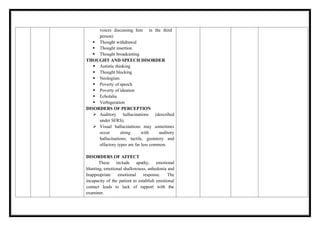 voices discussing him in the third
person)
 Thought withdrawal
 Thought insertion
 Thought broadcasting
THOUGHT AND SPEECH DISORDER
 Autistic thinking
 Thought blocking
 Neologism
 Poverty of speech
 Poverty of ideation
 Echolalia
 Verbigeration
DISORDERS OF PERCEPTION
 Auditory hallucinations (described
under SFRS).
 Visual hallucinations may sometimes
occur along with auditory
hallucinations; tactile, gustatory and
olfactory types are far less common.
DISORDERS OF AFFECT
These include apathy, emotional
blunting, emotional shallowness, anhedonia and
Inappropriate emotional response. The
incapacity of the patient to establish emotional
contact leads to lack of rapport with the
examiner.
 