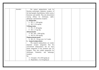 disorders The typical antipsychotics work by
blocking postsynaptic dopamine receptors in
the basal ganglia, hypothalamus, limbic system,
brainstem, and medulla. They also demonstrate
varying affinity for cholinergic, alpha-
adrenergic, and histaminic receptors.
Eg: Haloperidol
 PO ; 5 – 100 mg/day
 IM ; 5- 2O mg/day
Trifluoperazine
 PO ; 15 -60 mg/day
 IM ; 1- 5 mg /day
chlorpramazine
 PO ; 300 – 1500 mg/day
 IM; 50 -1OO mg/day
Fluphenazinedecanoate
 IM ; 25 – 50 mg every 1 to 3 weeks
b. Atypical antipsychotics
The atypical antipsychotics are weaker
dopamine receptor antagonists than the
conventional antipsychotics, but are more
potent antagonists of the serotonin type 2A
receptors. They also exhibit antagonism for
cholinergic, histaminic, and adrenergic
receptors.
Eg:
 Clozapine ; 25 to 450 mg/day po
 Risperidone ; 2 to 10 mg/day po
 