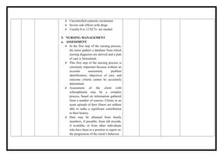  Uncontrolled catatonic excitement
 Severe side effects with drugs
 Usually 8 to 12 ECTs are needed
5. NURSING MANAGEMENT
a. ASSESSMENT
 In the first step of the nursing process,
the nurse gathers a database from which
nursing diagnoses are derived and a plan
of care is formulated.
 This first step of the nursing process is
extremely important because without an
accurate assessment, problem
identification, objectives of care, and
outcome criteria cannot be accurately
determined.
 Assessment of the client with
schizophrenia may be a complex
process, based on information gathered
from a number of sources. Clients in an
acute episode of their illness are seldom
able to make a significant contribution
to their history.
 Data may be obtained from family
members, if possible; from old records,
if available; or from other individuals
who have been in a position to report on
the progression of the client’s behavior.
 