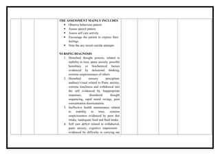 THE ASSESSMENT MAINLY INCLUDES
 Observe behaviour pattern
 Assess speech pattern
 Assess self care activity
 Encourage the patient to express their
feelings
 Note the any recent suicide attempts
NURSING DIAGNOSIS
1. Disturbed thought process, related to
inability to trust, panic anxiety, possible
hereditary or biochemical factors
evidenced by delusional thinking,
extreme suspiciousness of others.
2. Disturbed sensory perception:
auditory/visual related to Panic anxiety,
extreme loneliness and withdrawal into
the self evidenced by Inappropriate
responses, disordered thought
sequencing, rapid mood swings, poor
concentration disorientation.
3. Ineffective health maintenance related
to inability to trust, extreme
suspiciousness evidenced by poor diet
intake, inadequate food and fluid intake.
4. Self care deficit related to withdrawal,
panic anxiety, cognitive impairment
evidenced by difficulty in carrying out
 