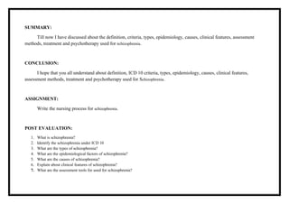 SUMMARY:
Till now I have discussed about the definition, criteria, types, epidemiology, causes, clinical features, assessment
methods, treatment and psychotherapy used for schizophrenia.
CONCLUSION:
I hope that you all understand about definition, ICD 10 criteria, types, epidemiology, causes, clinical features,
assessment methods, treatment and psychotherapy used for Schizophrenia.
ASSIGNMENT:
Write the nursing process for schizophrenia.
POST EVALUATION:
1. What is schizophrenia?
2. Identify the schizophrenia under ICD 10
3. What are the types of schizophrenia?
4. What are the epidemiological factors of schizophrenia?
5. What are the causes of schizophrenia?
6. Explain about clinical features of schizophrenia?
7. What are the assessment tools for used for schizophrenia?
 