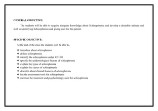 GENERAL OBJECTIVE:
The students will be able to acquire adequate knowledge about Schizophrenia and develop a desirable attitude and
skill in identifying Schizophrenia and giving care for the patient.
SPECIFIC OBJECTIVE:
At the end of the class the students will be able to,
 introduce about schizophrenia
 define schizophrenia
 identify the schizophrenia under ICD 10
 specify the epidemiological factors of schizophrenia
 explain the types of schizophrenia
 explain the causes of schizophrenia
 describe about clinical features of schizophrenia
 list the assessment tools for schizophrenia
 mention the treatment and psychotherapy used for schizophrenia
 