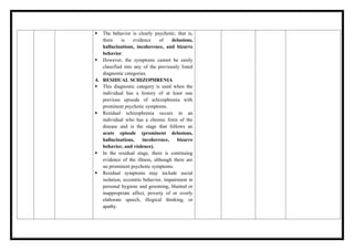  The behavior is clearly psychotic; that is,
there is evidence of delusions,
hallucinations, incoherence, and bizarre
behavior.
 However, the symptoms cannot be easily
classified into any of the previously listed
diagnostic categories.
4. RESIDUAL SCHIZOPHRENIA
 This diagnostic category is used when the
individual has a history of at least one
previous episode of schizophrenia with
prominent psychotic symptoms.
 Residual schizophrenia occurs in an
individual who has a chronic form of the
disease and is the stage that follows an
acute episode (prominent delusions,
hallucinations, incoherence, bizarre
behavior, and violence).
 In the residual stage, there is continuing
evidence of the illness, although there are
no prominent psychotic symptoms.
 Residual symptoms may include social
isolation, eccentric behavior, impairment in
personal hygiene and grooming, blunted or
inappropriate affect, poverty of or overly
elaborate speech, illogical thinking, or
apathy.
 
