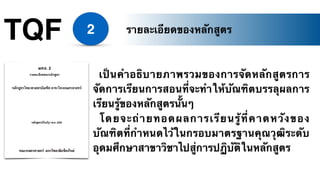 TQF 2
เป็นคำอธิบายภาพรวมของการจัดหลักสูตรการ
จัดการเรียนการสอนที่จะทำให้บัณฑิตบรรลุผลการ
เรียนรู้ของหลักสูตรนั้นๆ
โดยจะถ่ายทอดผลการเรียนรู้ที่คาดหวังของ
บัณฑิตที่กำหนดไว้ในกรอบมาตรฐานคุณวุฒิระดับ
อุดมศึกษาสาขาวิชาไปสู่การปฏิบัติในหลักสูตร
รายละเอียดของหลักสูตร
 
