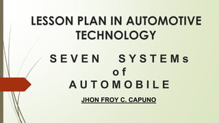 S E V E N S Y S T E M s
o f
A U T O M O B I L E
JHON FROY C. CAPUNO
LESSON PLAN IN AUTOMOTIVE
TECHNOLOGY
 