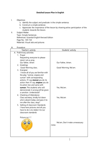 Detailed Lesson Plan in English
I. Objectives
a. identify the subject and predicate in the simple sentence;
b. Construct a simple sentence;
c. Appreciate the importance of the lesson by showing active participation of the
students towards the lesson.
II. Subject Matter
Topic: Simple Sentences
References: Essential English Revised Edition
Page No. 149-150
Materials: Visual aids and pictures
III. Procedure
Teacher’s activity Students’ activity
A. Preliminary activities
1. Prayer
Requesting everyone to please
stand. Let us pray.
Our father, Amen
2. Greetings
Good Morning class.
3. Energizer
I know all of you are familiar with
the play “siomai, siopow and
suman” with corresponding
actions. If I say siomai you do its
action then if I say, siopow you do
its action too and same with
suman. The students who will
demonstrate it wrong will be given
a sanction. Understood?
4. Checking of Attendance
Class secretary, kindly list down
who’s absent today and pass it to
me after the class, okay?
5. Setting of classroom Standards
I have here pictures and all you
have to do is to relate it to our
classroom standards
Picture no.1 ?
Our Father, Amen.
Good Morning, Ma’am.
Yes, Ma’am.
Yes, Ma’am
Ma’am, Don’t make unnecessary
noise.
 