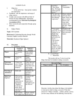 LESSON PLAN
I. Objectives
At the end of one – hour period, students
are expected to:
a. Familiarize with the importance and usage of
citing sources.
b. Comply and associate with different kind of
formats for basic bibliographic information
recommended by the American Psychological
Association (APA).
c. Show teamwork and cooperation through group
dynamics.
II. Subject Matter
Topic: APA Symbols
Reference/s:Celebrating Diversity through World
Literature English Learners Material
Materials: Handouts (Fidget Spinner)
III. Procedure
A. Preliminary Activity
Teacher’s
Activity
Student’s
Activity
Prayer “Let us pray
first.”
(One student
will lead the
prayer.)
Greetings “Good day,
class!”
“Good
Morning,
Ma’am!”
Classroom
Management
“Clean your
area. Arrange
your chairs
properly.”
“Okay Ma’am!”
(Students will
clean their area
and arrange
their chairs.)
Checking of
Attendance
(Roll call) (Students will
tell who’s
absent.)
Daily Fast
Express!
(The teacher
will post one
idiomatic
expression on
the board.)
“Students!
Look here in
front. Read
appropriately at
your age.”
(Students will
read the
idiomatic
expression.)
“Be glad to see
the back of.”
(The teacher
will explain the
(Some students
will react on
meaning.)
“This means
that, ‘Be happy
when a person
leaves’.”
chorus.)
“Aaaaaahhh..”
“So, give me a
sentence using
this idiomatic
expression.”
(Some students
will raise their
hand. Some will
give a correct
answer,and
some other
students will
just give ‘hugot
lines’.)
“Very good,
class! So, we’re
finished in our
Daily Fast
Express!,to
proceed to our
lesson ..”
(The teacher
will ask a
question.)
“What do we
include or must
put in our mind
when we do a
research?”
(Students will
pause and think,
then raise their
hand.)
B. Lesson Proper
1. Motivation
The teacher will use T-chart to sort the
things that must be included in doing a research.
Research Paper
Things to include .. No. of students
Direction: Ask the class about the things to be included
or must put in mind in doing a research. Write their
answers to “’things to include..’ column, and do a survey
(on how many students do the following from the list.)
 