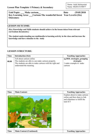 Lesson Plan Template 1 Primary & Secondary
LESSON OUTCOME:
LESSON STRUCTURE:
Time Introduction (Set): Teaching Approaches
08.00
Tell about cartoon online
The students are able to can make cartoon properly.
The students are able to make cartoon with the right and
understand the meaning.
eg DOL strategies, grouping
strategies
1.make example to make
cartoon
Time Main Content: Teaching Approaches
08.10
Explain about to make cartoon
online and then share to link
and slideshare to fulfill the
task ICT
Time Main Content (Continued) Teaching Approaches
(Key Knowledge and Skills students should achieve in the lesson taken from relevant
curriculum documents.)
The student understanding use multimedia to learning activity in the class and increase the
knowledge and have stimulus to the study
Unit/Topic: ___ Make cartoon__ Date :29.05.2018
Key Learning Area: ___Cartoon The wonderful forest Year Level:6 (Six)
Outcomes:
Nama: Anik Sulistyorini
Name: 8820315150077
 