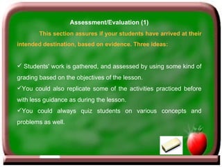 Assessment/Evaluation (1) This section assures if your students have arrived at their intended destination, based on evidence. Three ideas: Students' work is gathered, and assessed by using some kind of grading based on the objectives of the lesson.  You could also replicate some of the activities practiced before with less guidance as during the lesson. You could always quiz students on various concepts and problems as well. 