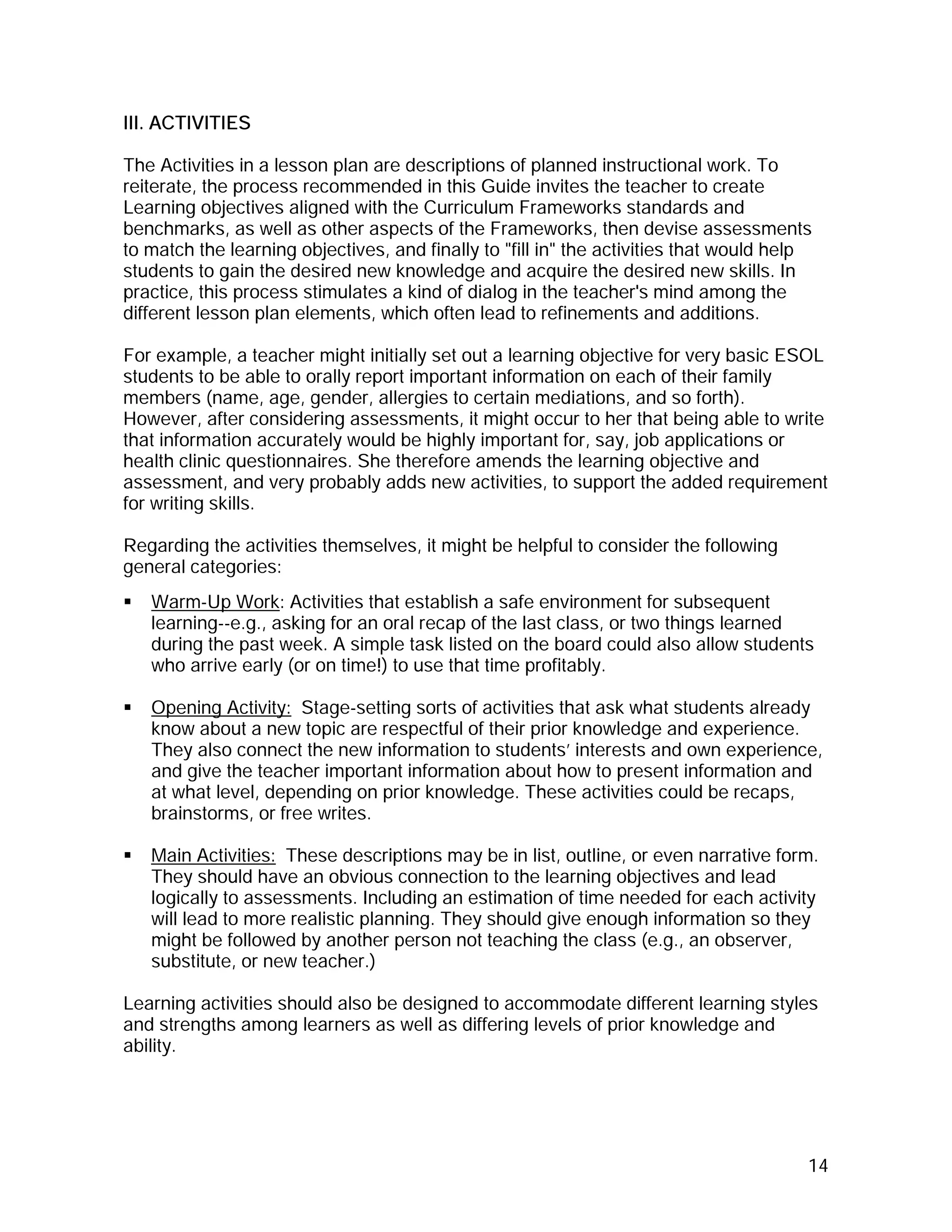 III. ACTIVITIES

The Activities in a lesson plan are descriptions of planned instructional work. To
reiterate, the process recommended in this Guide invites the teacher to create
Learning objectives aligned with the Curriculum Frameworks standards and
benchmarks, as well as other aspects of the Frameworks, then devise assessments
to match the learning objectives, and finally to "fill in" the activities that would help
students to gain the desired new knowledge and acquire the desired new skills. In
practice, this process stimulates a kind of dialog in the teacher's mind among the
different lesson plan elements, which often lead to refinements and additions.

For example, a teacher might initially set out a learning objective for very basic ESOL
students to be able to orally report important information on each of their family
members (name, age, gender, allergies to certain mediations, and so forth).
However, after considering assessments, it might occur to her that being able to write
that information accurately would be highly important for, say, job applications or
health clinic questionnaires. She therefore amends the learning objective and
assessment, and very probably adds new activities, to support the added requirement
for writing skills.

Regarding the activities themselves, it might be helpful to consider the following
general categories:
   Warm-Up Work: Activities that establish a safe environment for subsequent
   learning--e.g., asking for an oral recap of the last class, or two things learned
   during the past week. A simple task listed on the board could also allow students
   who arrive early (or on time!) to use that time profitably.

   Opening Activity: Stage-setting sorts of activities that ask what students already
   know about a new topic are respectful of their prior knowledge and experience.
   They also connect the new information to students’ interests and own experience,
   and give the teacher important information about how to present information and
   at what level, depending on prior knowledge. These activities could be recaps,
   brainstorms, or free writes.

   Main Activities: These descriptions may be in list, outline, or even narrative form.
   They should have an obvious connection to the learning objectives and lead
   logically to assessments. Including an estimation of time needed for each activity
   will lead to more realistic planning. They should give enough information so they
   might be followed by another person not teaching the class (e.g., an observer,
   substitute, or new teacher.)

Learning activities should also be designed to accommodate different learning styles
and strengths among learners as well as differing levels of prior knowledge and
ability.




                                                                                        14
 