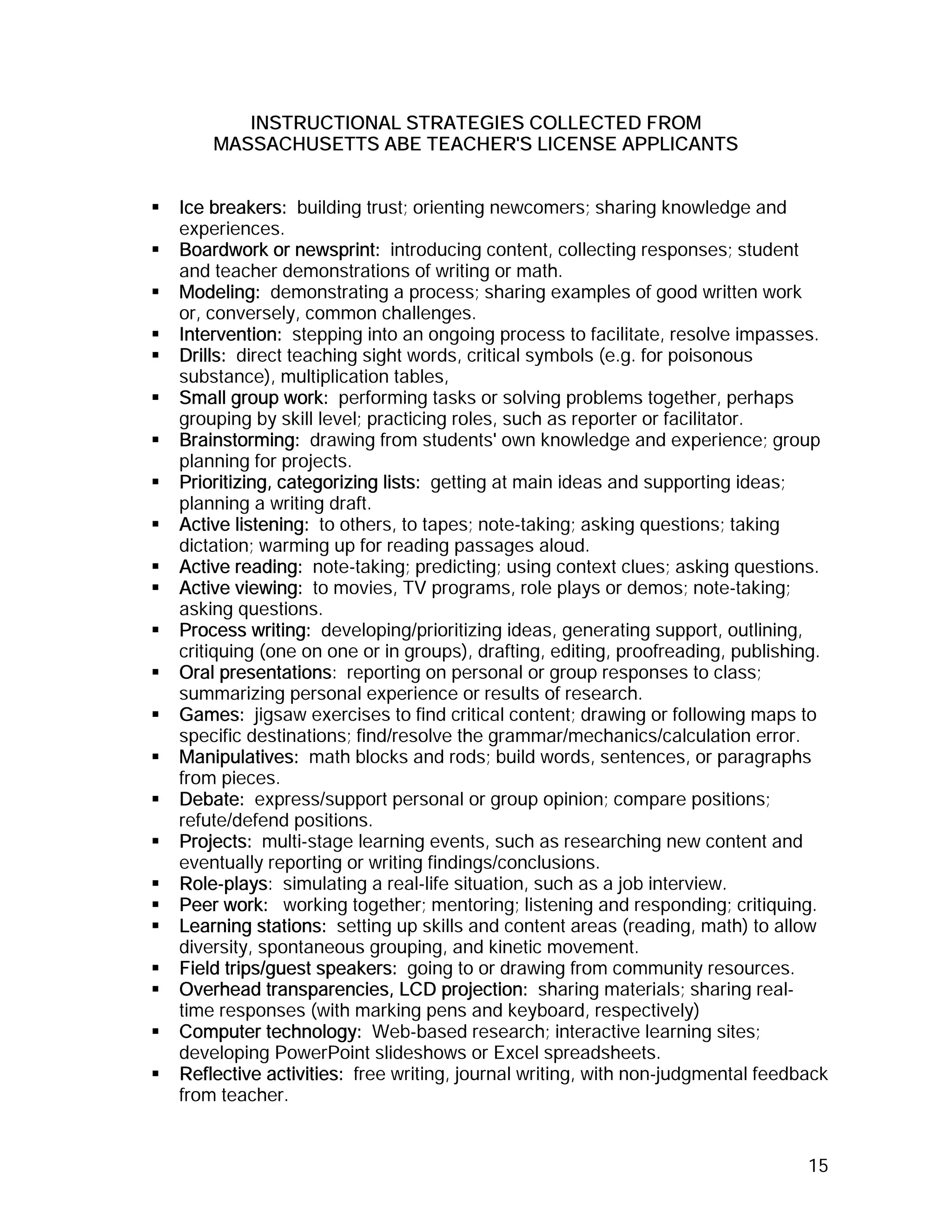 INSTRUCTIONAL STRATEGIES COLLECTED FROM
    MASSACHUSETTS ABE TEACHER'S LICENSE APPLICANTS


Ice breakers: building trust; orienting newcomers; sharing knowledge and
experiences.
Boardwork or newsprint: introducing content, collecting responses; student
and teacher demonstrations of writing or math.
Modeling: demonstrating a process; sharing examples of good written work
or, conversely, common challenges.
Intervention: stepping into an ongoing process to facilitate, resolve impasses.
Drills: direct teaching sight words, critical symbols (e.g. for poisonous
substance), multiplication tables,
Small group work: performing tasks or solving problems together, perhaps
grouping by skill level; practicing roles, such as reporter or facilitator.
Brainstorming: drawing from students' own knowledge and experience; group
planning for projects.
Prioritizing, categorizing lists: getting at main ideas and supporting ideas;
planning a writing draft.
Active listening: to others, to tapes; note-taking; asking questions; taking
dictation; warming up for reading passages aloud.
Active reading: note-taking; predicting; using context clues; asking questions.
Active viewing: to movies, TV programs, role plays or demos; note-taking;
asking questions.
Process writing: developing/prioritizing ideas, generating support, outlining,
critiquing (one on one or in groups), drafting, editing, proofreading, publishing.
Oral presentations: reporting on personal or group responses to class;
summarizing personal experience or results of research.
Games: jigsaw exercises to find critical content; drawing or following maps to
specific destinations; find/resolve the grammar/mechanics/calculation error.
Manipulatives: math blocks and rods; build words, sentences, or paragraphs
from pieces.
Debate: express/support personal or group opinion; compare positions;
refute/defend positions.
Projects: multi-stage learning events, such as researching new content and
eventually reporting or writing findings/conclusions.
Role-plays: simulating a real-life situation, such as a job interview.
Peer work: working together; mentoring; listening and responding; critiquing.
Learning stations: setting up skills and content areas (reading, math) to allow
diversity, spontaneous grouping, and kinetic movement.
Field trips/guest speakers: going to or drawing from community resources.
Overhead transparencies, LCD projection: sharing materials; sharing real-
time responses (with marking pens and keyboard, respectively)
Computer technology: Web-based research; interactive learning sites;
developing PowerPoint slideshows or Excel spreadsheets.
Reflective activities: free writing, journal writing, with non-judgmental feedback
from teacher.


                                                                               15
 