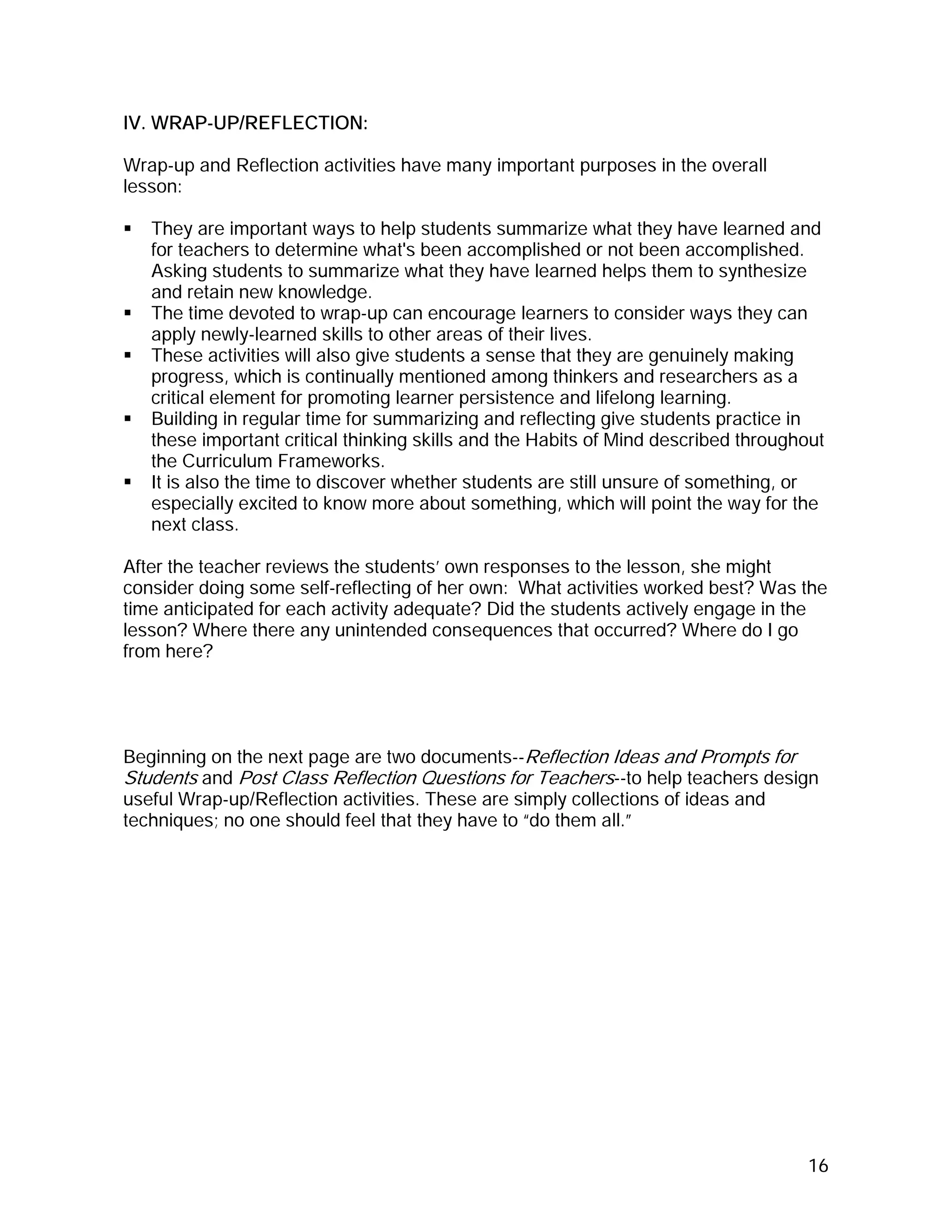 IV. WRAP-UP/REFLECTION:

Wrap-up and Reflection activities have many important purposes in the overall
lesson:

   They are important ways to help students summarize what they have learned and
   for teachers to determine what's been accomplished or not been accomplished.
   Asking students to summarize what they have learned helps them to synthesize
   and retain new knowledge.
   The time devoted to wrap-up can encourage learners to consider ways they can
   apply newly-learned skills to other areas of their lives.
   These activities will also give students a sense that they are genuinely making
   progress, which is continually mentioned among thinkers and researchers as a
   critical element for promoting learner persistence and lifelong learning.
   Building in regular time for summarizing and reflecting give students practice in
   these important critical thinking skills and the Habits of Mind described throughout
   the Curriculum Frameworks.
   It is also the time to discover whether students are still unsure of something, or
   especially excited to know more about something, which will point the way for the
   next class.

After the teacher reviews the students’ own responses to the lesson, she might
consider doing some self-reflecting of her own: What activities worked best? Was the
time anticipated for each activity adequate? Did the students actively engage in the
lesson? Where there any unintended consequences that occurred? Where do I go
from here?




Beginning on the next page are two documents--Reflection Ideas and Prompts for
Students and Post Class Reflection Questions for Teachers--to help teachers design
useful Wrap-up/Reflection activities. These are simply collections of ideas and
techniques; no one should feel that they have to “do them all.”




                                                                                    16
 