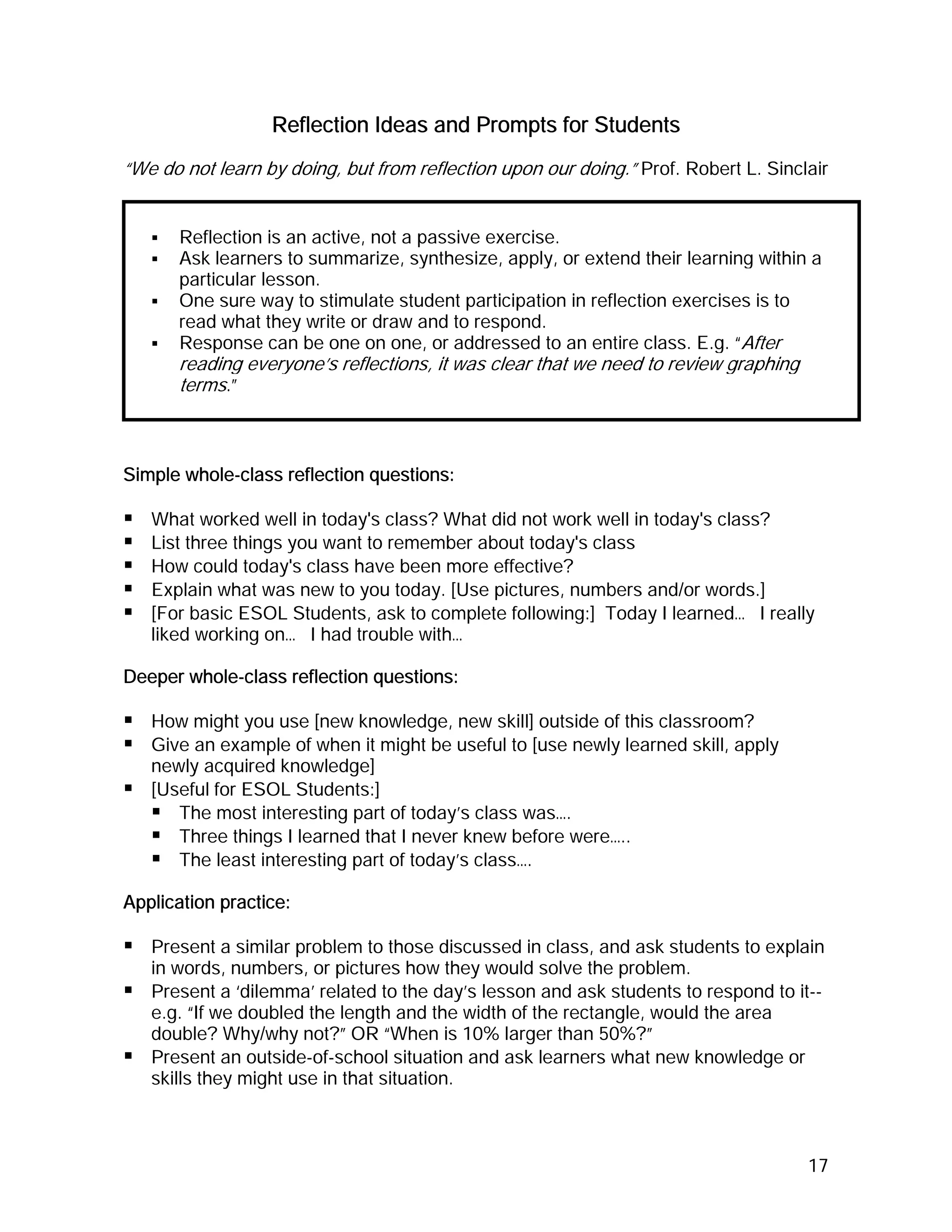 Reflection Ideas and Prompts for Students
“We do not learn by doing, but from reflection upon our doing.” Prof. Robert L. Sinclair


       Reflection is an active, not a passive exercise.
       Ask learners to summarize, synthesize, apply, or extend their learning within a
       particular lesson.
       One sure way to stimulate student participation in reflection exercises is to
       read what they write or draw and to respond.
       Response can be one on one, or addressed to an entire class. E.g. “After
       reading everyone’s reflections, it was clear that we need to review graphing
       terms.”



Simple whole-class reflection questions:

   What worked well in today's class? What did not work well in today's class?
   List three things you want to remember about today's class
   How could today's class have been more effective?
   Explain what was new to you today. [Use pictures, numbers and/or words.]
   [For basic ESOL Students, ask to complete following:] Today I learned… I really
   liked working on… I had trouble with…

Deeper whole-class reflection questions:

   How might you use [new knowledge, new skill] outside of this classroom?
   Give an example of when it might be useful to [use newly learned skill, apply
   newly acquired knowledge]
   [Useful for ESOL Students:]
      The most interesting part of today’s class was….
      Three things I learned that I never knew before were…..
      The least interesting part of today’s class….

Application practice:

   Present a similar problem to those discussed in class, and ask students to explain
   in words, numbers, or pictures how they would solve the problem.
   Present a ‘dilemma’ related to the day’s lesson and ask students to respond to it--
   e.g. “If we doubled the length and the width of the rectangle, would the area
   double? Why/why not?” OR “When is 10% larger than 50%?”
   Present an outside-of-school situation and ask learners what new knowledge or
   skills they might use in that situation.



                                                                                      17
 
