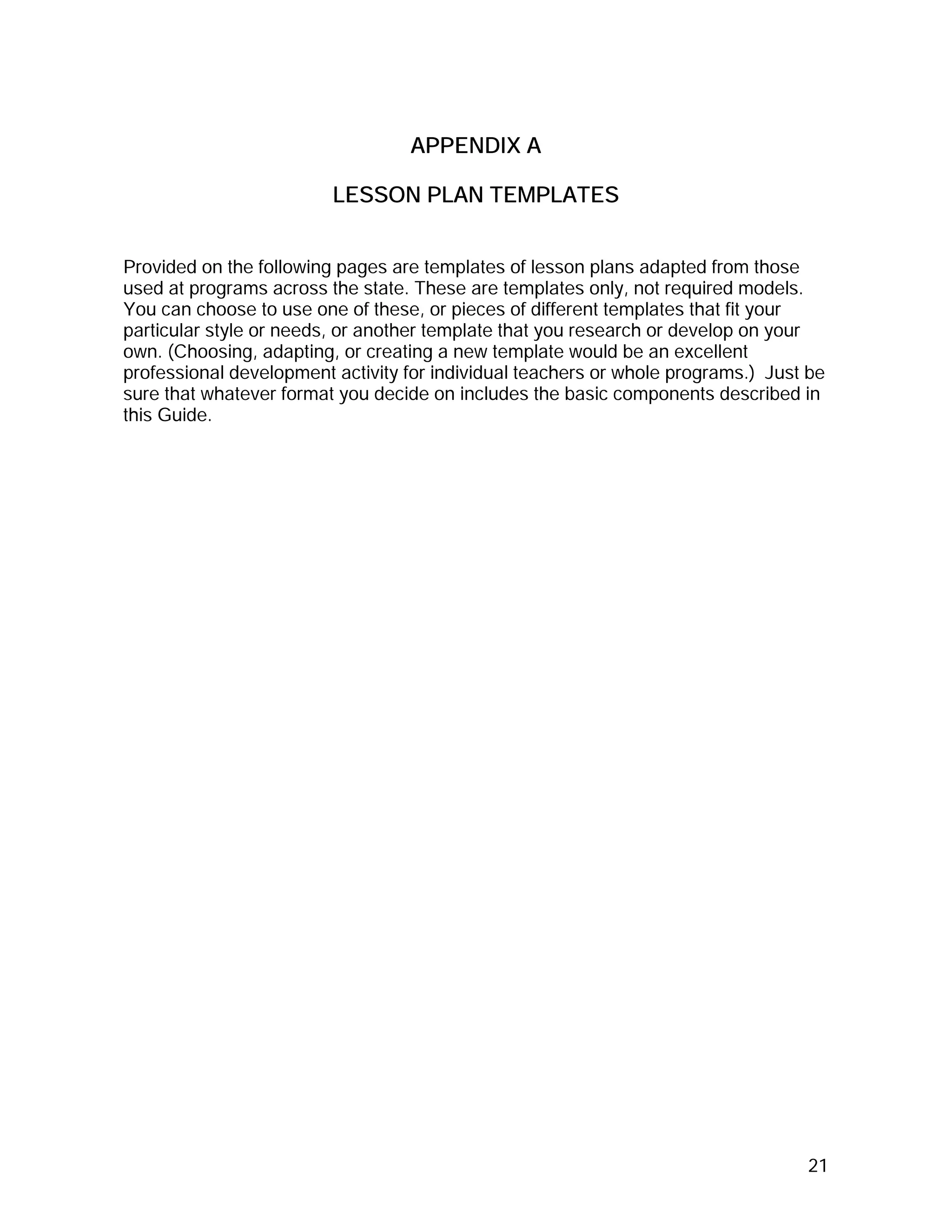 APPENDIX A

                         LESSON PLAN TEMPLATES


Provided on the following pages are templates of lesson plans adapted from those
used at programs across the state. These are templates only, not required models.
You can choose to use one of these, or pieces of different templates that fit your
particular style or needs, or another template that you research or develop on your
own. (Choosing, adapting, or creating a new template would be an excellent
professional development activity for individual teachers or whole programs.) Just be
sure that whatever format you decide on includes the basic components described in
this Guide.




                                                                                  21
 