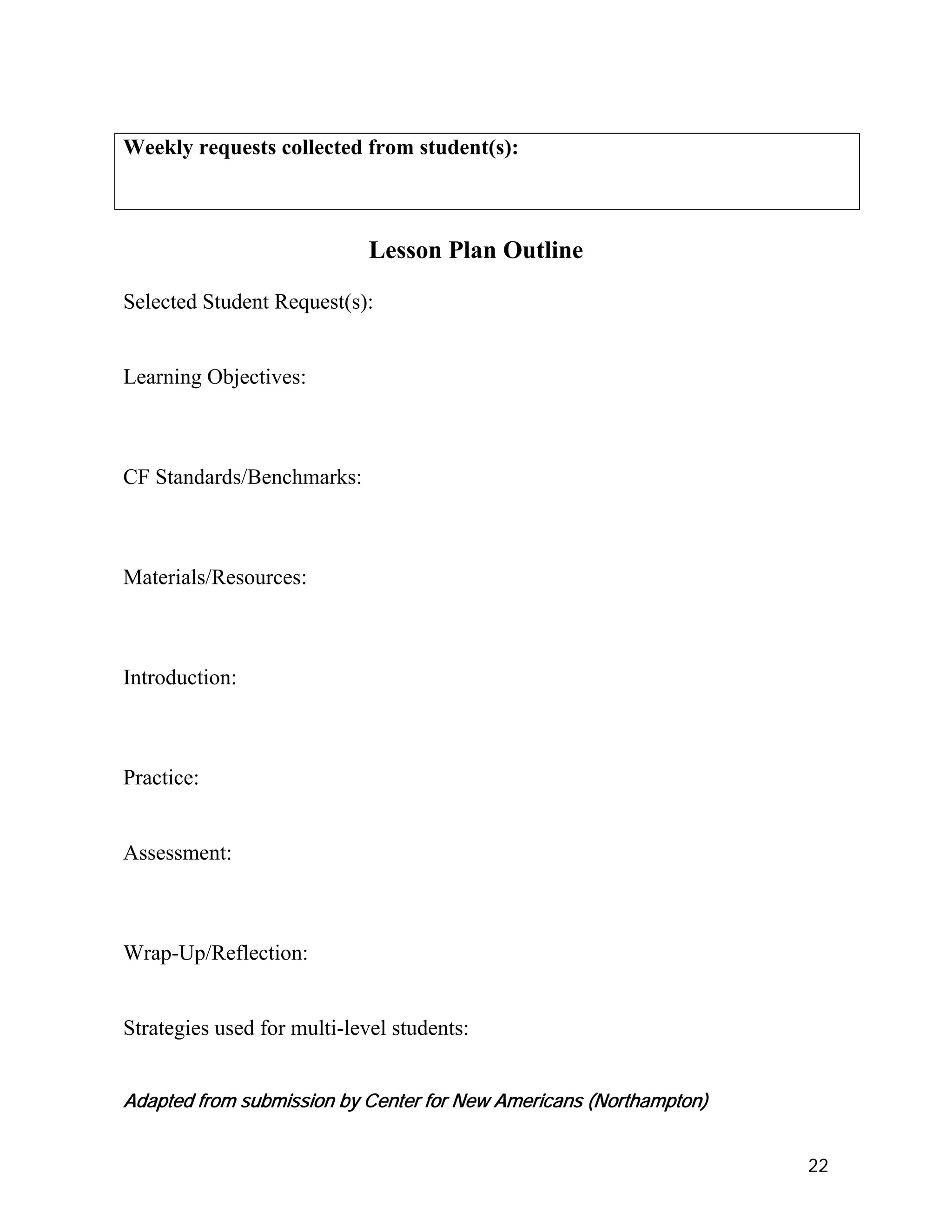 Weekly requests collected from student(s):



                             Lesson Plan Outline

Selected Student Request(s):


Learning Objectives:



CF Standards/Benchmarks:



Materials/Resources:



Introduction:



Practice:


Assessment:



Wrap-Up/Reflection:


Strategies used for multi-level students:


Adapted from submission by Center for New Americans (Northampton)


                                                                    22
 