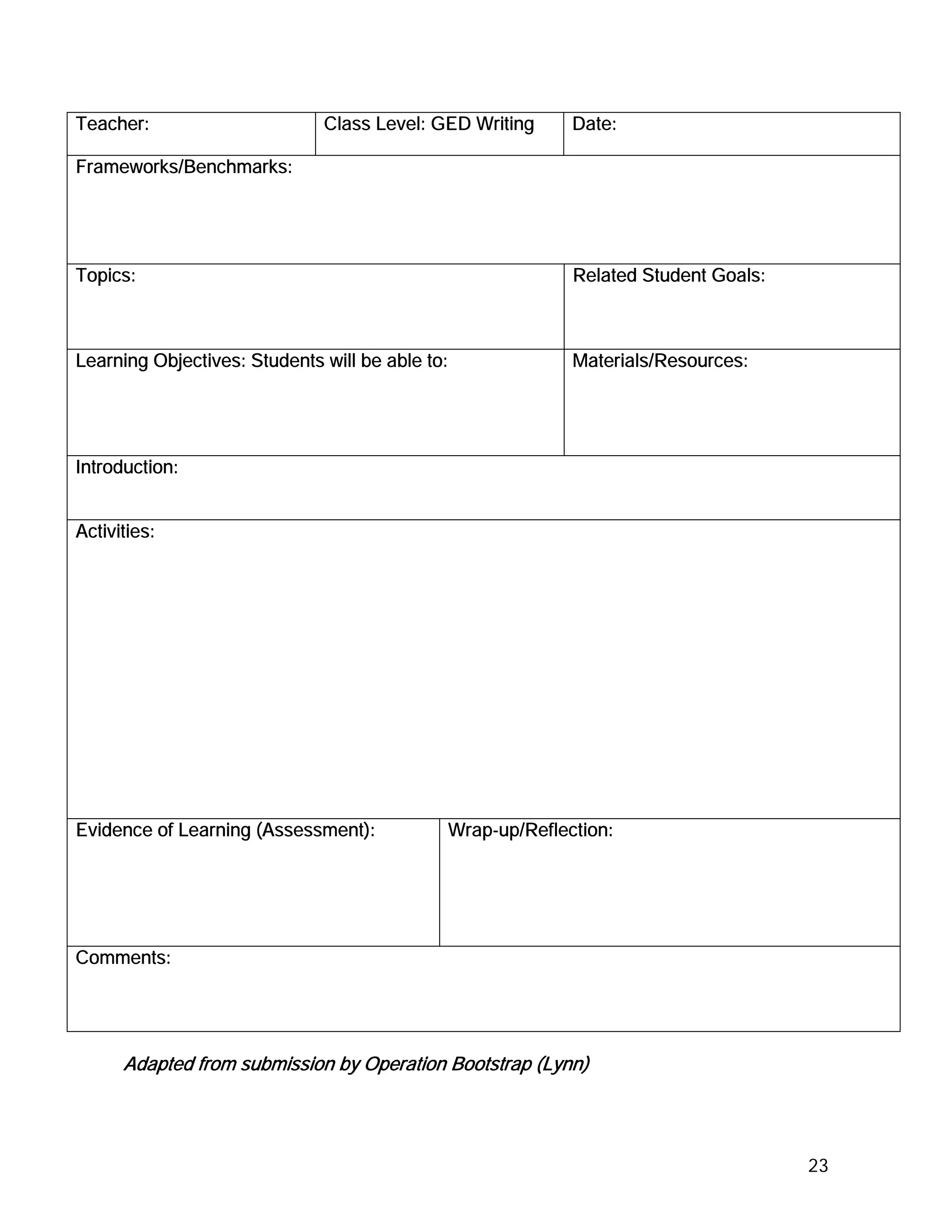 Teacher:                      Class Level: GED Writing         Date:

Frameworks/Benchmarks:




Topics:                                                        Related Student Goals:



Learning Objectives: Students will be able to:                 Materials/Resources:




Introduction:


Activities:




Evidence of Learning (Assessment):               Wrap-up/Reflection:




Comments:




      Adapted from submission by Operation Bootstrap (Lynn)




                                                                                        23
 