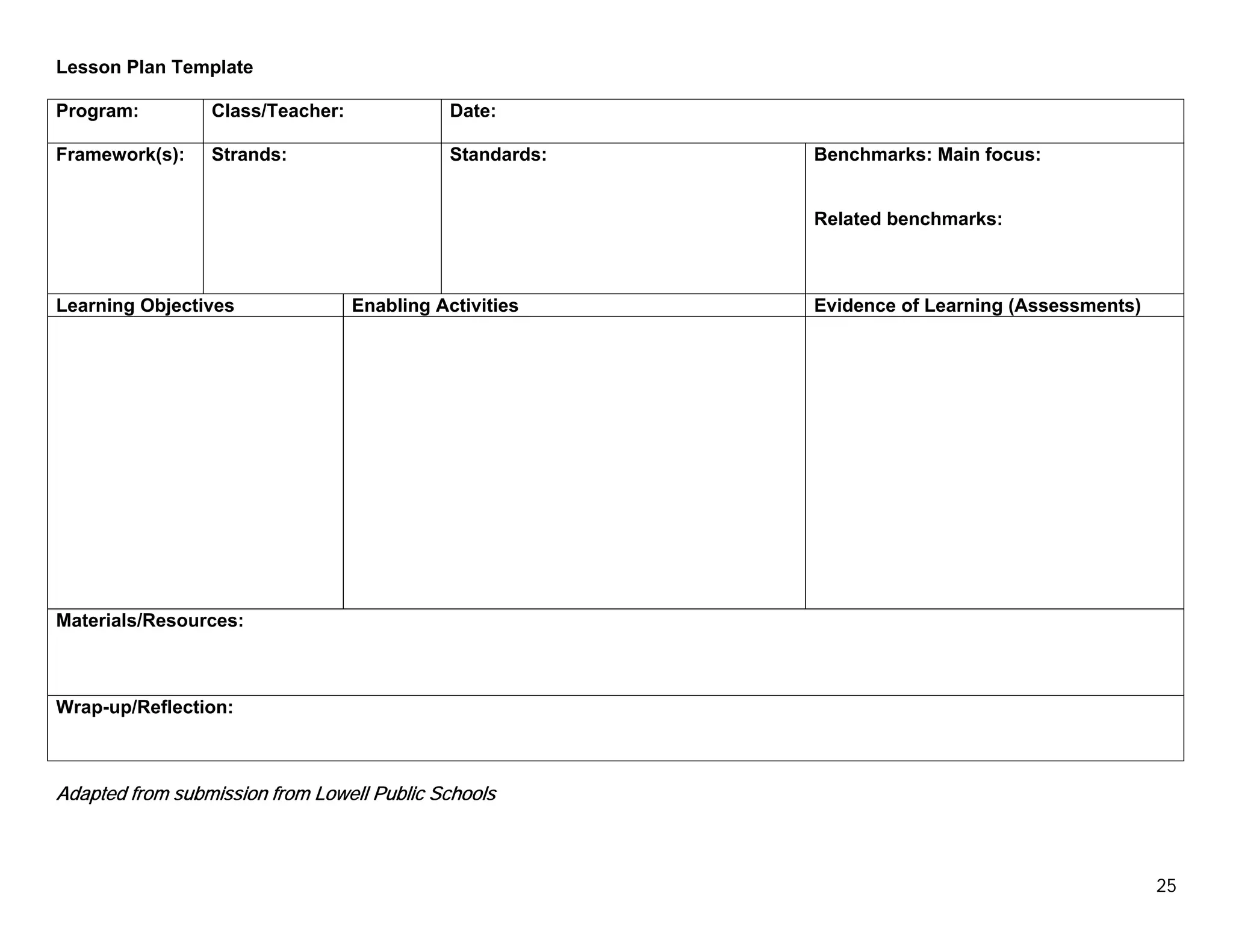 Lesson Plan Template

Program:         Class/Teacher:              Date:

Framework(s):    Strands:                    Standards:   Benchmarks: Main focus:


                                                          Related benchmarks:



Learning Objectives               Enabling Activities     Evidence of Learning (Assessments)




Materials/Resources:



Wrap-up/Reflection:



Adapted from submission from Lowell Public Schools



                                                                                               25
 