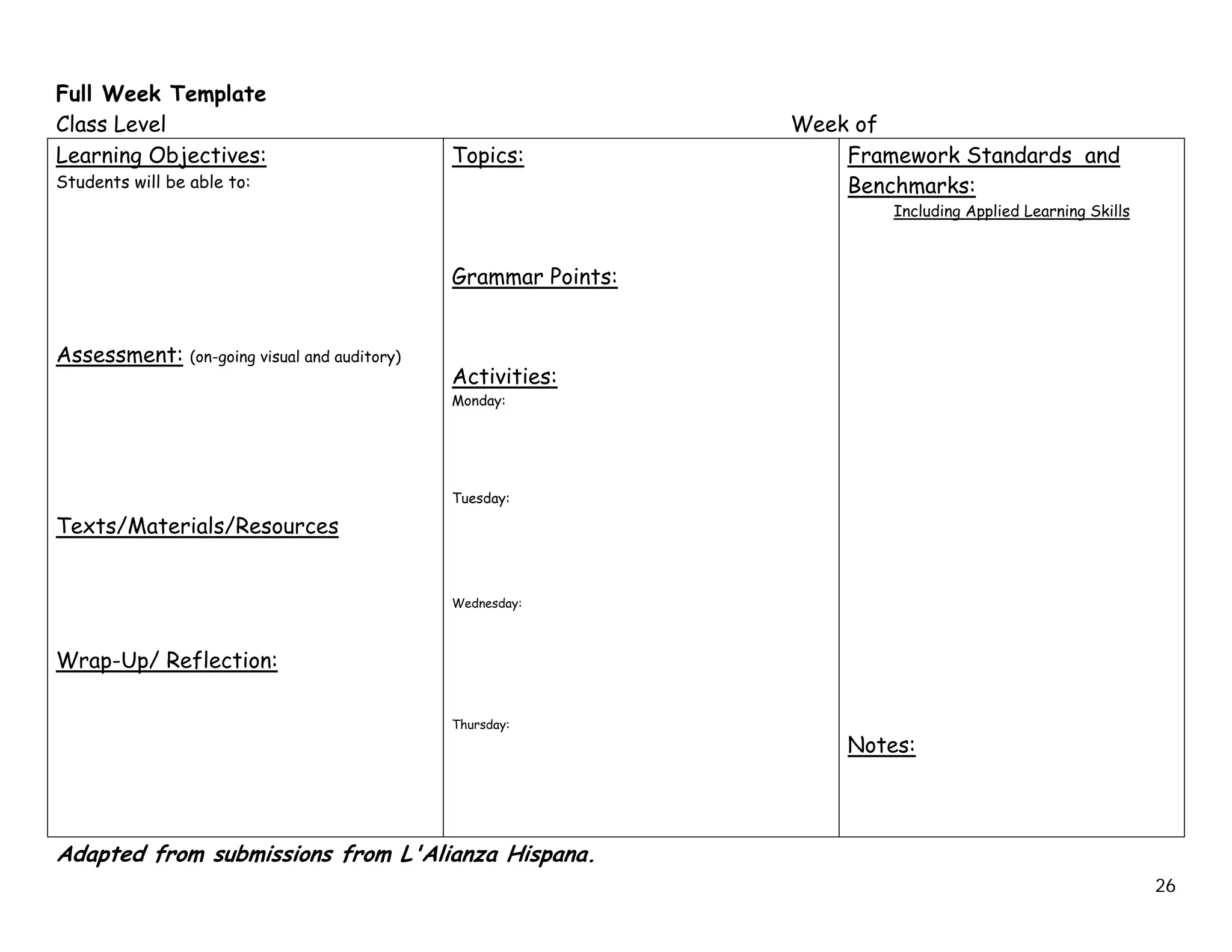 Full Week Template
Class Level                                                         Week of
Learning Objectives:                              Topics:               Framework Standards and
Students will be able to:                                               Benchmarks:
                                                                            Including Applied Learning Skills



                                                  Grammar Points:


Assessment:      (on-going visual and auditory)
                                                  Activities:
                                                  Monday:




                                                  Tuesday:

Texts/Materials/Resources


                                                  Wednesday:



Wrap-Up/ Reflection:

                                                  Thursday:
                                                                        Notes:




Adapted from submissions from L'Alianza Hispana.
                                                                                                                26
 
