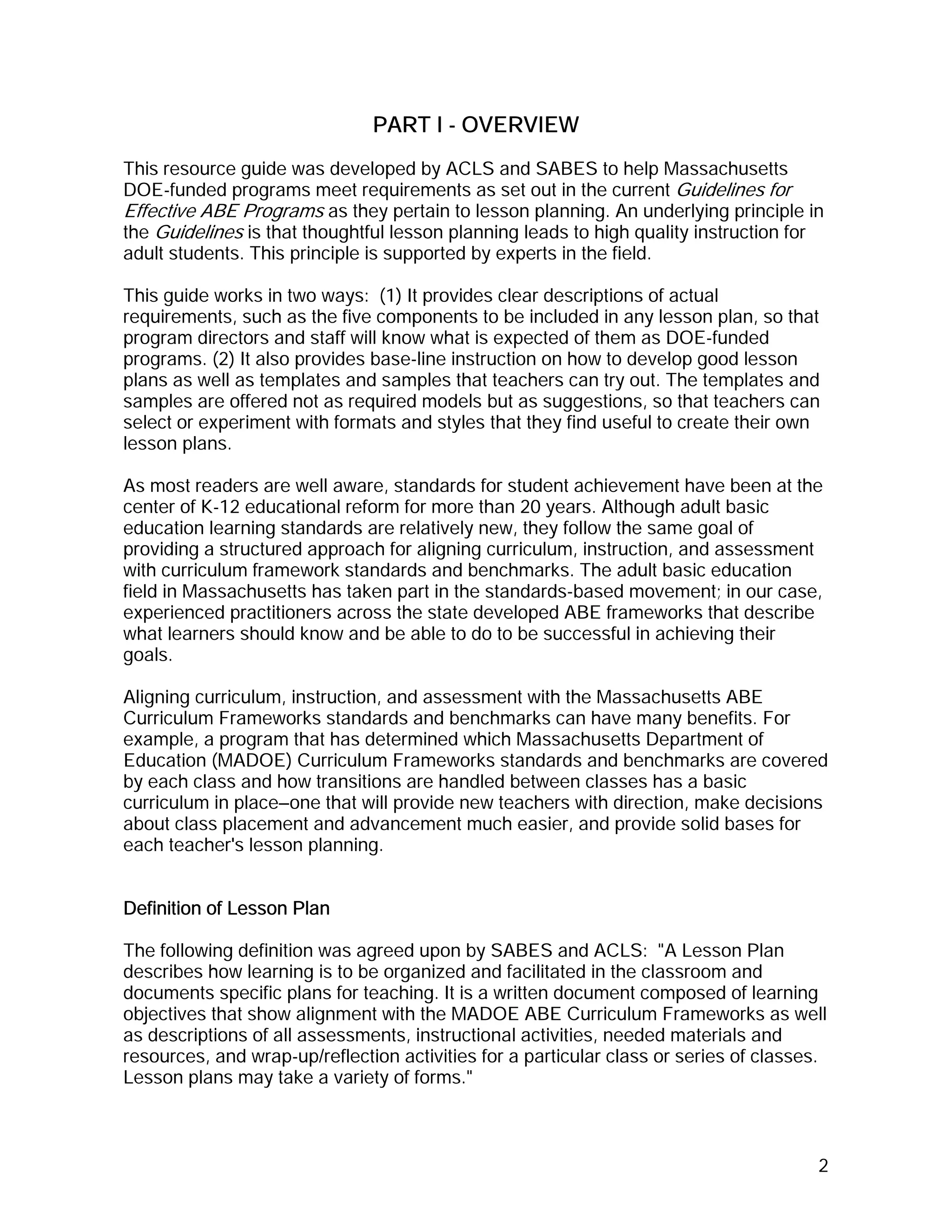 PART I - OVERVIEW
This resource guide was developed by ACLS and SABES to help Massachusetts
DOE-funded programs meet requirements as set out in the current Guidelines for
Effective ABE Programs as they pertain to lesson planning. An underlying principle in
the Guidelines is that thoughtful lesson planning leads to high quality instruction for
adult students. This principle is supported by experts in the field.

This guide works in two ways: (1) It provides clear descriptions of actual
requirements, such as the five components to be included in any lesson plan, so that
program directors and staff will know what is expected of them as DOE-funded
programs. (2) It also provides base-line instruction on how to develop good lesson
plans as well as templates and samples that teachers can try out. The templates and
samples are offered not as required models but as suggestions, so that teachers can
select or experiment with formats and styles that they find useful to create their own
lesson plans.

As most readers are well aware, standards for student achievement have been at the
center of K-12 educational reform for more than 20 years. Although adult basic
education learning standards are relatively new, they follow the same goal of
providing a structured approach for aligning curriculum, instruction, and assessment
with curriculum framework standards and benchmarks. The adult basic education
field in Massachusetts has taken part in the standards-based movement; in our case,
experienced practitioners across the state developed ABE frameworks that describe
what learners should know and be able to do to be successful in achieving their
goals.

Aligning curriculum, instruction, and assessment with the Massachusetts ABE
Curriculum Frameworks standards and benchmarks can have many benefits. For
example, a program that has determined which Massachusetts Department of
Education (MADOE) Curriculum Frameworks standards and benchmarks are covered
by each class and how transitions are handled between classes has a basic
curriculum in place—one that will provide new teachers with direction, make decisions
about class placement and advancement much easier, and provide solid bases for
each teacher's lesson planning.


Definition of Lesson Plan

The following definition was agreed upon by SABES and ACLS: "A Lesson Plan
describes how learning is to be organized and facilitated in the classroom and
documents specific plans for teaching. It is a written document composed of learning
objectives that show alignment with the MADOE ABE Curriculum Frameworks as well
as descriptions of all assessments, instructional activities, needed materials and
resources, and wrap-up/reflection activities for a particular class or series of classes.
Lesson plans may take a variety of forms."



                                                                                       2
 