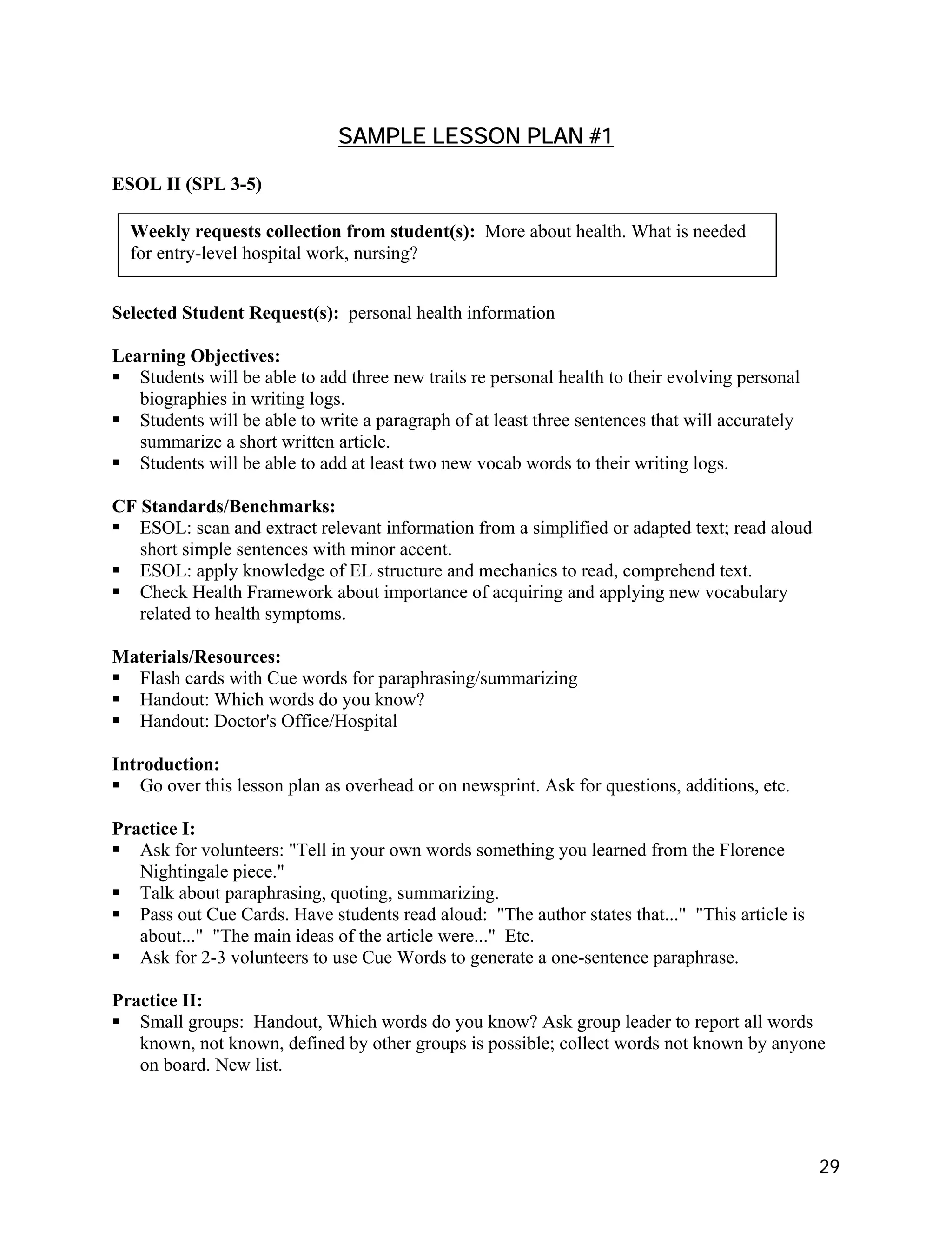 SAMPLE LESSON PLAN #1

ESOL II (SPL 3-5)

  Weekly requests collection from student(s): More about health. What is needed
  for entry-level hospital work, nursing?


Selected Student Request(s): personal health information

Learning Objectives:
   Students will be able to add three new traits re personal health to their evolving personal
   biographies in writing logs.
   Students will be able to write a paragraph of at least three sentences that will accurately
   summarize a short written article.
   Students will be able to add at least two new vocab words to their writing logs.

CF Standards/Benchmarks:
   ESOL: scan and extract relevant information from a simplified or adapted text; read aloud
   short simple sentences with minor accent.
   ESOL: apply knowledge of EL structure and mechanics to read, comprehend text.
   Check Health Framework about importance of acquiring and applying new vocabulary
   related to health symptoms.

Materials/Resources:
  Flash cards with Cue words for paraphrasing/summarizing
  Handout: Which words do you know?
  Handout: Doctor's Office/Hospital

Introduction:
   Go over this lesson plan as overhead or on newsprint. Ask for questions, additions, etc.

Practice I:
   Ask for volunteers: "Tell in your own words something you learned from the Florence
   Nightingale piece."
   Talk about paraphrasing, quoting, summarizing.
   Pass out Cue Cards. Have students read aloud: "The author states that..." "This article is
   about..." "The main ideas of the article were..." Etc.
   Ask for 2-3 volunteers to use Cue Words to generate a one-sentence paraphrase.

Practice II:
   Small groups: Handout, Which words do you know? Ask group leader to report all words
   known, not known, defined by other groups is possible; collect words not known by anyone
   on board. New list.




                                                                                                 29
 
