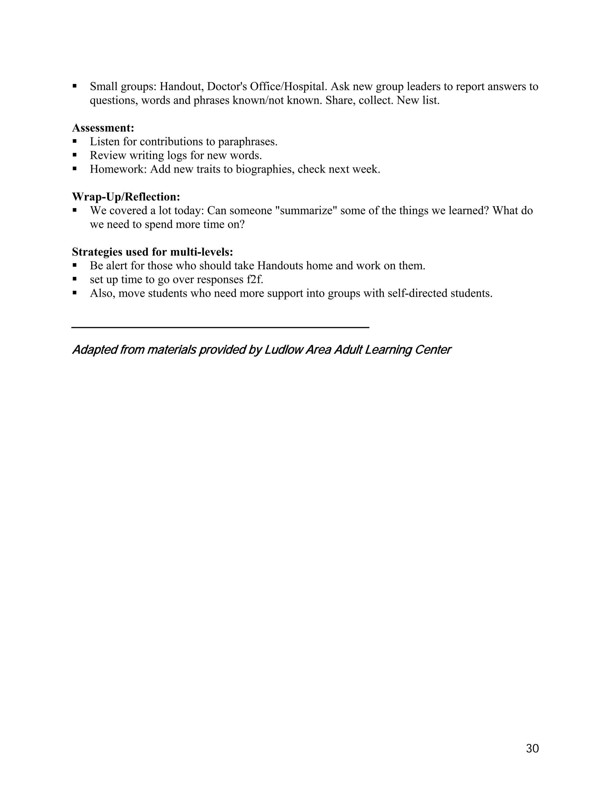 Small groups: Handout, Doctor's Office/Hospital. Ask new group leaders to report answers to
   questions, words and phrases known/not known. Share, collect. New list.

Assessment:
   Listen for contributions to paraphrases.
   Review writing logs for new words.
   Homework: Add new traits to biographies, check next week.

Wrap-Up/Reflection:
  We covered a lot today: Can someone "summarize" some of the things we learned? What do
  we need to spend more time on?

Strategies used for multi-levels:
   Be alert for those who should take Handouts home and work on them.
   set up time to go over responses f2f.
   Also, move students who need more support into groups with self-directed students.

_____________________________________________

Adapted from materials provided by Ludlow Area Adult Learning Center




                                                                                           30
 