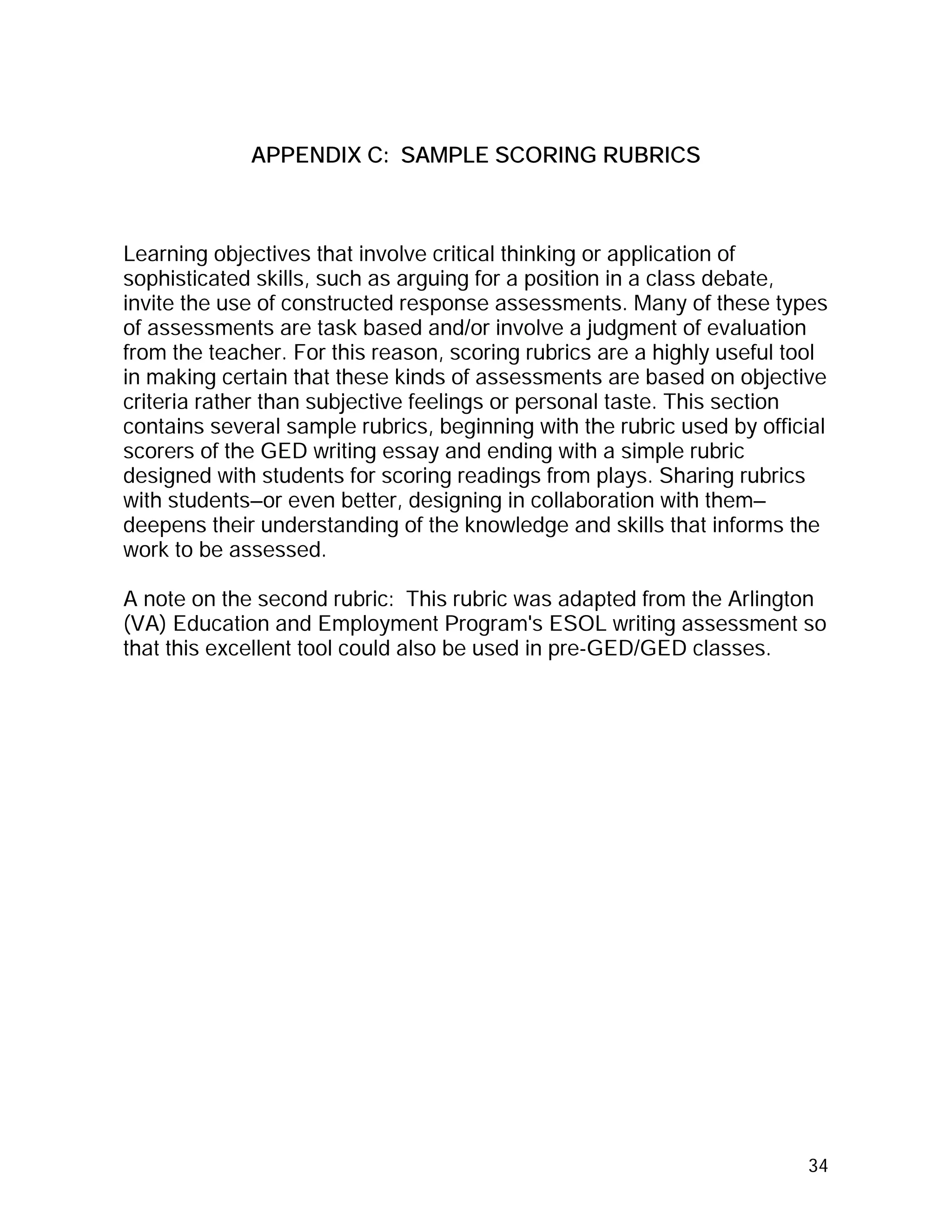 APPENDIX C: SAMPLE SCORING RUBRICS



Learning objectives that involve critical thinking or application of
sophisticated skills, such as arguing for a position in a class debate,
invite the use of constructed response assessments. Many of these types
of assessments are task based and/or involve a judgment of evaluation
from the teacher. For this reason, scoring rubrics are a highly useful tool
in making certain that these kinds of assessments are based on objective
criteria rather than subjective feelings or personal taste. This section
contains several sample rubrics, beginning with the rubric used by official
scorers of the GED writing essay and ending with a simple rubric
designed with students for scoring readings from plays. Sharing rubrics
with students—or even better, designing in collaboration with them—
deepens their understanding of the knowledge and skills that informs the
work to be assessed.

A note on the second rubric: This rubric was adapted from the Arlington
(VA) Education and Employment Program's ESOL writing assessment so
that this excellent tool could also be used in pre-GED/GED classes.




                                                                        34
 